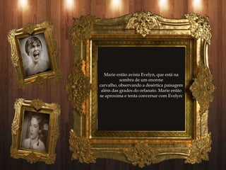 Marie então avista Evelyn, que está na
          sombra de um enorme
carvalho, observando a desértica paisagem
 além das grades do orfanato. Marie então
se aproxima e tenta conversar com Evelyn:
 