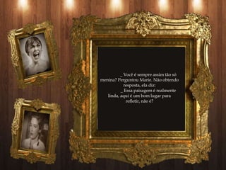 _ Você é sempre assim tão só
menina? Perguntou Marie. Não obtendo
            resposta, ela diz:
          _ Essa paisagem é realmente
   linda, aqui é um bom lugar para
             refletir, não é?
 