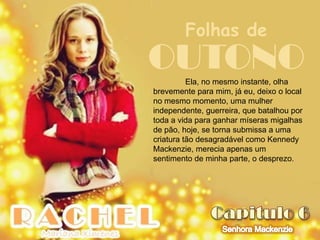 Folhas de
OUTONO    Ela, no mesmo instante, olha
brevemente para mim, já eu, deixo o local
no mesmo momento, uma mulher
independente, guerreira, que batalhou por
toda a vida para ganhar míseras migalhas
de pão, hoje, se torna submissa a uma
criatura tão desagradável como Kennedy
Mackenzie, merecia apenas um
sentimento de minha parte, o desprezo.
 
