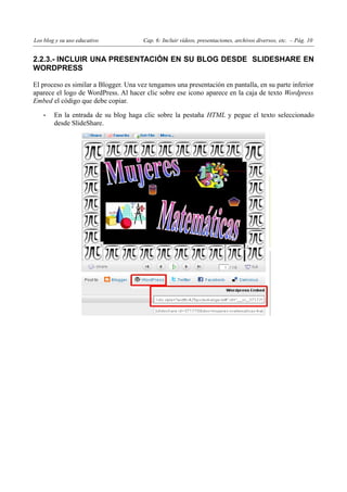 Los blog y su uso educativo            Cap. 6: Incluir vídeos, presentaciones, archivos diversos, etc. – Pág. 10


2.2.3.- INCLUIR UNA PRESENTACIÓN EN SU BLOG DESDE SLIDESHARE EN
WORDPRESS

El proceso es similar a Blogger. Una vez tengamos una presentación en pantalla, en su parte inferior
aparece el logo de WordPress. Al hacer clic sobre ese icono aparece en la caja de texto Wordpress
Embed el código que debe copiar.

    •   En la entrada de su blog haga clic sobre la pestaña HTML y pegue el texto seleccionado
        desde SlideShare.
 
