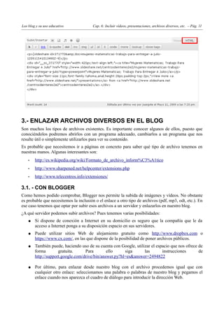 Los blog y su uso educativo             Cap. 6: Incluir vídeos, presentaciones, archivos diversos, etc. – Pág. 11




3.- ENLAZAR ARCHIVOS DIVERSOS EN EL BLOG
Son muchos los tipos de archivos existentes. Es importante conocer algunos de ellos, puesto que
conociéndolos podremos abrirlos con un programa adecuado, cambiarlos a un programa que nos
resulte útil o simplemente utilizarlos para ver su contenido.
Es probable que necesitemos ir a páginas en concreto para saber qué tipo de archivo tenemos en
nuestras manos. Algunas interesantes son:
    •   http://es.wikipedia.org/wiki/Formato_de_archivo_inform%C3%A1tico
    •   http://www.sharpened.net/helpcenter/extensions.php
    •   http://www.telecentros.info/extensiones/

3.1. - CON BLOGGER
Como hemos podido comprobar, Blogger nos permite la subida de imágenes y vídeos. No obstante
es probable que necesitemos la inclusión o el enlace a otro tipo de archivos (pdf, mp3, odt, etc.). En
ese caso tenemos que optar por subir esos archivos a un servidor y enlazarlos en nuestro blog.
¿A qué servidor podemos subir archivos? Pues tenemos varias posibilidades:
    ●   Si dispone de conexión a Internet en su domicilio es seguro que la compañía que le da
        acceso a Internet ponga a su disposición espacio en sus servidores.
    ●   Puede utilizar sitios Web de alojamiento gratuito como http://www.dropbox.com o
        https://www.cx.com/, en las que dispone de la posibilidad de poner archivos públicos.
    ●   También puede, haciendo uso de su cuenta con Google, utilizar el espacio que nos ofrece de
        forma        gratuita.     Para        ello     siga      las       instrucciones       de
        http://support.google.com/drive/bin/answer.py?hl=es&answer=2494822

    ●   Por último, para enlazar desde nuestro blog con el archivo procedemos igual que con
        cualquier otro enlace: seleccionamos una palabra o palabras de nuestro blog y pegamos el
        enlace cuando nos aparezca el cuadro de diálogo para introducir la dirección Web.
 