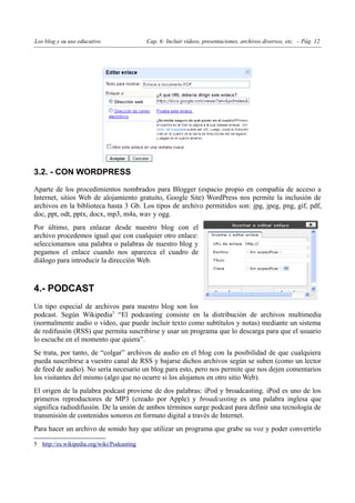 Los blog y su uso educativo                 Cap. 6: Incluir vídeos, presentaciones, archivos diversos, etc. – Pág. 12




3.2. - CON WORDPRESS

Aparte de los procedimientos nombrados para Blogger (espacio propio en compañía de acceso a
Internet, sitios Web de alojamiento gratuito, Google Site) WordPress nos permite la inclusión de
archivos en la biblioteca hasta 3 Gb. Los tipos de archivo permitidos son: jpg, jpeg, png, gif, pdf,
doc, ppt, odt, pptx, docx, mp3, m4a, wav y ogg.
Por último, para enlazar desde nuestro blog con el
archivo procedemos igual que con cualquier otro enlace:
seleccionamos una palabra o palabras de nuestro blog y
pegamos el enlace cuando nos aparezca el cuadro de
diálogo para introducir la dirección Web.



4.- PODCAST
Un tipo especial de archivos para nuestro blog son los
podcast. Según Wikipedia5 “El podcasting consiste en la distribución de archivos multimedia
(normalmente audio o vídeo, que puede incluir texto como subtítulos y notas) mediante un sistema
de redifusión (RSS) que permita suscribirse y usar un programa que lo descarga para que el usuario
lo escuche en el momento que quiera”.
Se trata, por tanto, de “colgar” archivos de audio en el blog con la posibilidad de que cualquiera
pueda suscribirse a vuestro canal de RSS y bajarse dichos archivos según se suben (como un lector
de feed de audio). No sería necesario un blog para esto, pero nos permite que nos dejen comentarios
los visitantes del mismo (algo que no ocurre si los alojamos en otro sitio Web).
El origen de la palabra podcast proviene de dos palabras: iPod y broadcasting. iPod es uno de los
primeros reproductores de MP3 (creado por Apple) y broadcasting es una palabra inglesa que
significa radiodifusión. De la unión de ambos términos surge podcast para definir una tecnología de
transmisión de contenidos sonoros en formato digital a través de Internet.
Para hacer un archivo de sonido hay que utilizar un programa que grabe su voz y poder convertirlo

5 http://es.wikipedia.org/wiki/Podcasting
 