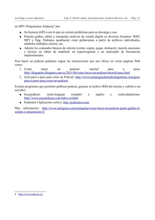 Los blog y su uso educativo           Cap. 6: Incluir vídeos, presentaciones, archivos diversos, etc. – Pág. 13


en MP3. Proponemos Audacity6 por:
    ●   Su licencia (GPL) con lo que no existen problemas para su descarga y uso.
    ●   Permite grabar, editar y manipular archivos de sonido digital en diversos formatos: WAV,
        MP3 y Ogg. Podemos igualmente crear grabaciones a partir de archivos individuales,
        añadirles múltiples efectos, etc.
    ●   Admite los comandos básicos de edición (cortar, copiar, pegar, deshacer), mezcla canciones
        e incluye un editor de amplitud, un espectrograma y un analizador de frecuencias
        implementados.
Para hacer un podcast podemos seguir las instrucciones que nos ofrece en varias páginas Web
como:
   1. Como           hacer        un      podcast:      tutorial       paso        a      paso:
       http://diegopino.blogspot.com.es/2011/08/como-hacer-un-podcast-tutorial-paso.html
   2. Guía paso a paso para crear un Podcast: http://www.estrategiasdemarketingonline.com/guia-
       paso-a-paso-para-crear-un-podcast/
Existen programas que permiten publicar podcast, generar el archivo RSS del mismo y subirlo a un
servidor:
    ● Easypodcast:      multi-lenguaje      (español     e     inglés)   y     multi-plataforma:
       http://www.easypodcast.com/index-es.html
    ● Poderator (Aplicación online): http://poderator.com/

Más información: http://www.miniguias.com/miniguias/como-hacer-un-podcast-gratis-grabar-el-
sonido-y-alojamiento/2/




6 http://www.audacity.es/
 