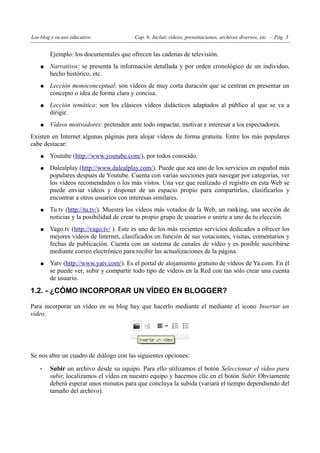 Los blog y su uso educativo              Cap. 6: Incluir vídeos, presentaciones, archivos diversos, etc. – Pág. 3


        Ejemplo: los documentales que ofrecen las cadenas de televisión.
    ●   Narrativos: se presenta la información detallada y por orden cronológico de un individuo,
        hecho histórico, etc.
    ●   Lección monoconceptual: son vídeos de muy corta duración que se centran en presentar un
        concepto o idea de forma clara y concisa.
    ●   Lección temática: son los clásicos vídeos didácticos adaptados al público al que se va a
        dirigir.
    ●   Vídeos motivadores: pretenden ante todo impactar, motivar e interesar a los espectadores.
Existen en Internet algunas páginas para alojar vídeos de forma gratuita. Entre los más populares
cabe destacar:
    ●   Youtube (http://www.youtube.com/), por todos conocido.
    ●   Dalealplay (http://www.dalealplay.com/). Puede que sea uno de los servicios en español más
        populares después de Youtube. Cuenta con varias secciones para navegar por categorías, ver
        los vídeos recomendados o los más vistos. Una vez que realizado el registro en esta Web se
        puede enviar vídeos y disponer de un espacio propio para compartirlos, clasificarlos y
        encontrar a otros usuarios con interesas similares.
    ●   Tu.tv (http://tu.tv/). Muestra los vídeos más votados de la Web, un ranking, una sección de
        noticias y la posibilidad de crear tu propio grupo de usuarios o unirte a uno de tu elección.
    ●   Vago.tv (http://vago.tv/ ). Este es uno de los más recientes servicios dedicados a ofrecer los
        mejores vídeos de Internet, clasificados en función de sus votaciones, visitas, comentarios y
        fechas de publicación. Cuenta con un sistema de canales de vídeo y es posible suscribirse
        mediante correo electrónico para recibir las actualizaciones de la página.
    ●   Yatv (http://www.yatv.com/). Es el portal de alojamiento gratuito de vídeos de Ya.com. En él
        se puede ver, subir y compartir todo tipo de vídeos en la Red con tan sólo crear una cuenta
        de usuario.

1.2. - ¿CÓMO INCORPORAR UN VÍDEO EN BLOGGER?

Para incorporar un vídeo en su blog hay que hacerlo mediante el mediante el icono Insertar un
vídeo.




Se nos abre un cuadro de diálogo con las siguientes opciones:

    •   Subir un archivo desde su equipo. Para ello utilizamos el botón Seleccionar el vídeo para
        subir, localizamos el vídeo en nuestro equipo y hacemos clic en el botón Subir. Obviamente
        deberá esperar unos minutos para que concluya la subida (variará el tiempo dependiendo del
        tamaño del archivo).
 
