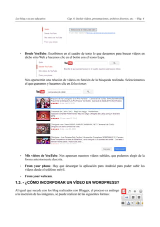 Los blog y su uso educativo            Cap. 6: Incluir vídeos, presentaciones, archivos diversos, etc. – Pág. 4




    •   Desde YouTube. Escribimos en el cuadro de texto lo que deseemos para buscar vídeos en
        dicho sitio Web y hacemos clic en el botón con el icono Lupa.




        Nos aparecerán una relación de vídeos en función de la búsqueda realizada. Seleccionamos
        el que queramos y hacemos clic en Seleccionar.




    •   Mis vídeos de YouTube. Nos aparecen nuestros vídeos subidos, que podemos elegir de la
        forma anteriormente descrita.

    •   From your phone. Hay que descargar la aplicación para Android para poder subir los
        vídeos desde el teléfono móvil.

    •   From your webcam.

1.3. - ¿CÓMO INCORPORAR UN VÍDEO EN WORDPRESS?

Al igual que sucede con los blog realizados con Blogger, el proceso es análogo
a la inserción de las imágenes, se puede realizar de las siguientes formas:
 