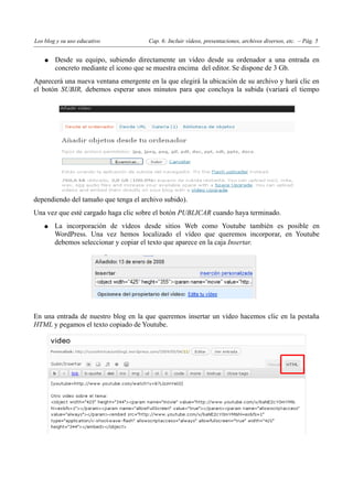 Los blog y su uso educativo            Cap. 6: Incluir vídeos, presentaciones, archivos diversos, etc. – Pág. 5


    ●   Desde su equipo, subiendo directamente un vídeo desde su ordenador a una entrada en
        concreto mediante el icono que se muestra encima del editor. Se dispone de 3 Gb.
Aparecerá una nueva ventana emergente en la que elegirá la ubicación de su archivo y hará clic en
el botón SUBIR, debemos esperar unos minutos para que concluya la subida (variará el tiempo




dependiendo del tamaño que tenga el archivo subido).
Una vez que esté cargado haga clic sobre el botón PUBLICAR cuando haya terminado.
   ●    La incorporación de vídeos desde sitios Web como Youtube también es posible en
        WordPress. Una vez hemos localizado el vídeo que queremos incorporar, en Youtube
        debemos seleccionar y copiar el texto que aparece en la caja Insertar.




En una entrada de nuestro blog en la que queremos insertar un vídeo hacemos clic en la pestaña
HTML y pegamos el texto copiado de Youtube.
 