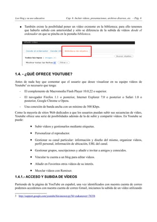 Los blog y su uso educativo                Cap. 6: Incluir vídeos, presentaciones, archivos diversos, etc. – Pág. 6


    ●   También existe la posibilidad poner un vídeo existente en la biblioteca; para ello tenemos
        que haberlo subido con anterioridad y sólo se diferencia de la subida de vídeos desde el
        ordenador en que se pincha en la pestaña biblioteca.




1.4. - ¿QUÉ OFRECE YOUTUBE?

Antes de nada hay que comentar que el usuario que desee visualizar en su equipo vídeos de
Youtube3 es necesario que tenga:
    -   El complemento de Macromedia Flash Player 10.0,22 o superior.
    -   El navegador Firefox 1.1 o posterior, Internet Explorer 7.0 o posterior o Safari 1.0 o
        posterior, Google Chrome u Opera.
    -   Una conexión de banda ancha con un mínimo de 500 Kbps.
Como la mayoría de sitios Web dedicados a que los usuarios puedan subir sus secuencias de vídeo,
Youtube ofrece una serie de posibilidades además de la de subir y compartir vídeos. En Youtube se
puede:

             • Subir vídeos y gestionarlos mediante etiquetas.
             • Personalizar el reproductor.
             • Gestionar su canal particular: información y diseño del mismo, organizar vídeos,
                  perfil personal, información de ubicación, URL del canal.

             • Gestionar grupos, suscripciones y añadir e invitar a amigos y conocidos.
             • Vincular tu cuenta a un blog para editar vídeos.
             • Añadir en Favoritos otros vídeos de su interés.
             • Mezclar vídeos con Remixer.
1.4.1.- ACCESO Y SUBIDA DE VÍDEOS

Partiendo de la página de YouTube en español, una vez identificados con nuestra cuenta de correo
podemos accedemos con nuestra cuenta de correo Gmail, iniciamos la subida de un vídeo utilizando

3 http://support.google.com/youtube/bin/answer.py?hl=es&answer=78358
 