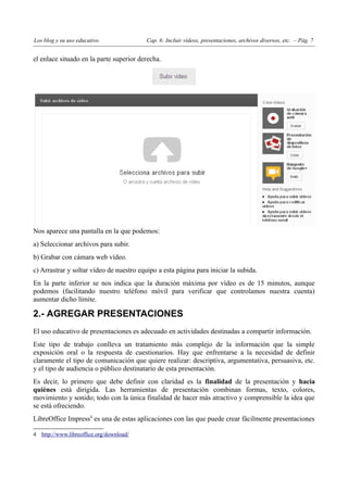 Los blog y su uso educativo               Cap. 6: Incluir vídeos, presentaciones, archivos diversos, etc. – Pág. 7


el enlace situado en la parte superior derecha.




Nos aparece una pantalla en la que podemos:
a) Seleccionar archivos para subir.
b) Grabar con cámara web vídeo.
c) Arrastrar y soltar vídeo de nuestro equipo a esta página para iniciar la subida.
En la parte inferior se nos indica que la duración máxima por vídeo es de 15 minutos, aunque
podemos (facilitando nuestro teléfono móvil para verificar que controlamos nuestra cuenta)
aumentar dicho límite.

2.- AGREGAR PRESENTACIONES
El uso educativo de presentaciones es adecuado en actividades destinadas a compartir información.
Este tipo de trabajo conlleva un tratamiento más complejo de la información que la simple
exposición oral o la respuesta de cuestionarios. Hay que enfrentarse a la necesidad de definir
claramente el tipo de comunicación que quiere realizar: descriptiva, argumentativa, persuasiva, etc.
y el tipo de audiencia o público destinatario de esta presentación.
Es decir, lo primero que debe definir con claridad es la finalidad de la presentación y hacia
quiénes está dirigida. Las herramientas de presentación combinan formas, texto, colores,
movimiento y sonido; todo con la única finalidad de hacer más atractivo y comprensible la idea que
se está ofreciendo.
LibreOffice Impress4 es una de estas aplicaciones con las que puede crear fácilmente presentaciones

4 http://www.libreoffice.org/download/
 