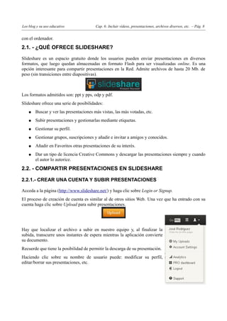 Los blog y su uso educativo              Cap. 6: Incluir vídeos, presentaciones, archivos diversos, etc. – Pág. 8


con el ordenador.

2.1. - ¿QUÉ OFRECE SLIDESHARE?

Slideshare es un espacio gratuito donde los usuarios pueden enviar presentaciones en diversos
formatos, que luego quedan almacenadas en formato Flash para ser visualizadas online. Es una
opción interesante para compartir presentaciones en la Red. Admite archivos de hasta 20 Mb. de
peso (sin transiciones entre diapositivas).



Los formatos admitidos son: ppt y pps, odp y pdf.
Slideshare ofrece una serie de posibilidades:
    ●   Buscar y ver las presentaciones más vistas, las más votadas, etc.
    ●   Subir presentaciones y gestionarlas mediante etiquetas.
    ●   Gestionar su perfil.
    ●   Gestionar grupos, suscripciones y añadir e invitar a amigos y conocidos.
    ●   Añadir en Favoritos otras presentaciones de su interés.
    ●   Dar un tipo de licencia Creative Commons y descargar las presentaciones siempre y cuando
        el autor lo autorice.

2.2. - COMPARTIR PRESENTACIONES EN SLIDESHARE

2.2.1.- CREAR UNA CUENTA Y SUBIR PRESENTACIONES

Acceda a la página (http://www.slideshare.net/) y haga clic sobre Login or Signup.
El proceso de creación de cuenta es similar al de otros sitios Web. Una vez que ha entrado con su
cuenta haga clic sobre Upload para subir presentaciones.




Hay que localizar el archivo a subir en nuestro equipo y, al finalizar la
subida, transcurre unos instantes de espera mientras la aplicación convierte
su documento.
Recuerde que tiene la posibilidad de permitir la descarga de su presentación.
Haciendo clic sobre su nombre de usuario puede: modificar su perfil,
editar/borrar sus presentaciones, etc.
 