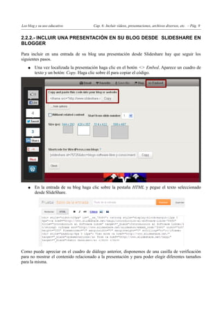 Los blog y su uso educativo            Cap. 6: Incluir vídeos, presentaciones, archivos diversos, etc. – Pág. 9


2.2.2.- INCLUIR UNA PRESENTACIÓN EN SU BLOG DESDE SLIDESHARE EN
BLOGGER

Para incluir en una entrada de su blog una presentación desde Slideshare hay que seguir los
siguientes pasos.
    ●   Una vez localizada la presentación haga clic en el botón <> Embed. Aparece un cuadro de
        texto y un botón: Copy. Haga clic sobre él para copiar el código.




    ●   En la entrada de su blog haga clic sobre la pestaña HTML y pegue el texto seleccionado
        desde SlideShare.




Como puede apreciar en el cuadro de diálogo anterior, disponemos de una casilla de verificación
para no mostrar el contenido relacionado a la presentación y para poder elegir diferentes tamaños
para la misma.
 