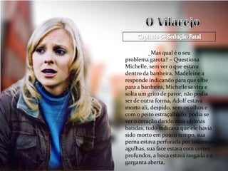 _Mas qual é o seu
problema garota? – Questiona
Michelle, sem ver o que estava
dentro da banheira, Madeleine a
responde indicando para que olhe
para a banheira, Michelle se vira e
solta um grito de pavor, não podia
ser de outra forma, Adolf estava
morto ali, despido, sem os olhos e
com o peito estraçalhado, podia se
ver o coração dando suas ultimas
batidas, tudo indicava que ele havia
sido morto em pouco tempo, sua
perna estava perfurada por inúmeras
agulhas, sua face estava com cortes
profundos, a boca estava rasgada e a
garganta aberta,
 