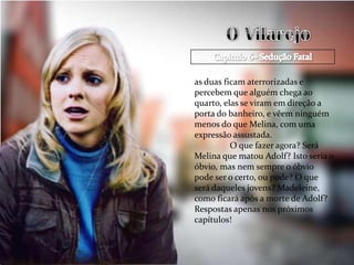as duas ficam aterrorizadas e
percebem que alguém chega ao
quarto, elas se viram em direção a
porta do banheiro, e vêem ninguém
menos do que Melina, com uma
expressão assustada.
          O que fazer agora? Será
Melina que matou Adolf? Isto seria o
óbvio, mas nem sempre o óbvio
pode ser o certo, ou pode? O que
será daqueles jovens? Madeleine,
como ficará após a morte de Adolf?
Respostas apenas nos próximos
capítulos!
 
