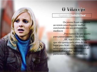 Os jovens ficam surpresos
ao verem uma elegante mulher
convivendo em um ambiente tão
medíocre
         _Precisamos de um quarto
para passar a noite – Diz Emily
         _Ah, mas é claro, imaginei
que não queria nada além de um
lugar para ficar – Diz Melina, que já
sabia que os jovens não estavam ali
para desfrutar dos “serviços
particulares” que o hotel oferecia
 