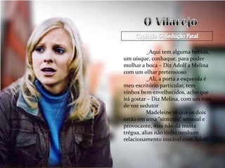 _Aqui tem alguma bebida,
um uísque, conhaque, para poder
molhar a boca – Diz Adolf a Melina
com um olhar pretensioso
          _Ali, a porta a esquerda é
meu escritório particular, tem
vinhos bem envelhecidos, acho que
irá gostar – Diz Melina, com um tom
de voz sedutor
          Madeleine vê que os dois
estão em uma “sintonia” sensual e
provocante, mas não dá muita
trégua, alias não tinha nenhum
relacionamento instável com Adolf.
 