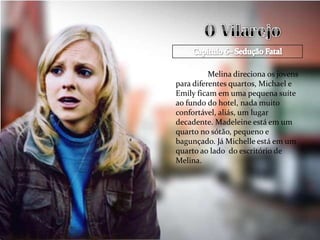 Melina direciona os jovens
para diferentes quartos, Michael e
Emily ficam em uma pequena suíte
ao fundo do hotel, nada muito
confortável, aliás, um lugar
decadente. Madeleine está em um
quarto no sótão, pequeno e
bagunçado. Já Michelle está em um
quarto ao lado do escritório de
Melina.
 