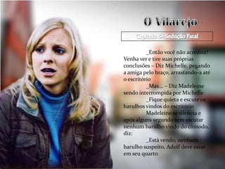 _Então você não acredita?
Venha ver e tire suas próprias
conclusões – Diz Michelle, pegando
a amiga pelo braço, arrastando-a até
o escritório
          _Mas... – Diz Madeleine
sendo interrompida por Michelle
          _Fique quieta e escute os
barulhos vindos do escritório
          Madeleine se silencia e
após alguns segundo sem escutar
nenhum barulho vindo do cômodo,
diz:
          _Está vendo, nenhum
barulho suspeito, Adolf deve estar
em seu quarto
 