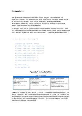 Separadores
Um QSplitter é um widget que contém outros widgets. Os widgets em um
separador (splitter) são separados por alças separadoras. Usuários podem mudar
os tamanhos dos widgets filhos de um separador , arrastando as alças.
Separadores podem ser usados como uma alternativa para gerenciadores de
layout, para dar mais controle ao usuário.
Os widgets filhos de um QSplitter são automaticamente posicionados lado a lado
(ou um abaixo do outro) na ordem em que foram criados, como barras separadoras
entre widgets adjacentes. Aqui está o código para criação da janela da Figura 6.7:
int main(int argc, char *argv[])
{
QApplication app(argc, argv);
QTextEdit *editor1 = new QTextEdit;
QTextEdit *editor2 = new QTextEdit;
QTextEdit *editor3 = new QTextEdit;
QSplitter splitter(Qt::Horizontal);
splitter.addWidget(editor1);
splitter.addWidget(editor2);
splitter.addWidget(editor3);
...
splitter.show();
return app.exec();
}
Figura 6.7. Aplicação Splitter
O exemplo consiste de três campos QTextEdit, modelados horizontalmente por um
widget QSplitter – isto é mostrado esquematicamente na Figura 6.8. Diferente dos
gerenciadores de layout, que simplesmente modelam os widgets filhos de um form
e não possuem representação visual, QSplitter é derivado de QWidget e pode ser
usado como qualquer outro widget.
 