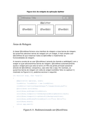 Figura 6.8. Os widgets da aplicação Splitter
Áreas de Rolagem
A classe QScrollArea fornece uma interface de rolagem e duas barras de rolagem.
Se quisermos adicionar barras de rolagem em um widget, é mais simples usar
QScrollArea do que instanciar todos os QSCrollBar e implementar as
funcionalidades de rolagem.
A maneira correta de se usar QScrollArea é através da chamda a setWidget() com o
widget no qual adicionaremos barras de rolagem. QScrollArea automaticamente
ajusta o widget para que este se torne um filho da janela principal (acessível
através de QScrollArea::viewport()), caso este não o seja. Por exemplo, se
quisermos barras de rolagem em volta do widget IconEditor feito no capítulo 5 (
mostrado na Figura 6.11), podemos escrever o seguinte:
int main(int argc, char *argv[])
{
QApplication app(argc, argv);
IconEditor *iconEditor = new IconEditor;
iconEditor->setIconImage(QImage(":/images/mouse.png"));
QScrollArea scrollArea;
scrollArea.setWidget(iconEditor);
scrollArea.viewport()->setBackgroundRole(QPalette::Dark);
scrollArea.viewport()->setAutoFillBackground(true);
scrollArea.setWindowTitle(QObject::tr("Icon Editor"));
scrollArea.show();
return app.exec();
}
Figura 6.11. Redimensionando um QScrollArea
 