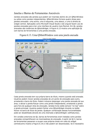 Janelas e Barras de Ferramentas Anexáveis
Janelas anexadas são janelas que podem ser inseridas dentro de um QMainWindow
ou soltas como janelas independentes. QMainWindow fornece quatro áreas para
janelas anexadas: uma acima, uma á esquerda, uma abaixo, e uma à direita do
widget central. Aplicações como Microsoft Visual Studio e Qt Linguist fazem uso de
janelas anexadas para criar uma interface de usuário mais flexível. Em Qt, janelas
anexadas são instâncias de QDockWidget. A Figure 6.13 mostra uma aplicação Qt
com barras de ferramentas e uma janela anexada.
Figura 6.13. Uma QMainWindow com uma janela anexada
Cada janela anexada tem sua própria barra de título, mesmo quando está anexada.
Usuários podem mover janelas anexadas de um ponto de anexação para outro,
arrastando a barra de título. Podem inclusive despregar uma janela anexada de sua
área, e deixar a janela flutuar como uma janela independente, arrastando a janela
para fora de qualquer área de anexação. Janelas livres estão sempre “on top” sobre
a janela principal. Usuários podem fechar uma QDockWidget clicando no botão
fechar na barra de título da janela. Qualquer combinação dessas funcionalidades
pode ser desabilitada através de uma chamada a QDockWidget::setFeatures().
Em versões anteriores do Qt, barras de ferramentas eram tratadas como janelas
anexadas compartilhavam as mesmasáreas de anexação. A partir de Qt 4, barras
de ferramentas passaram a ocupar suas próprias áreas em volta do widget
central(como mostra a Figura 6.14) e não podem ser desanexadas. Se é necessária
 