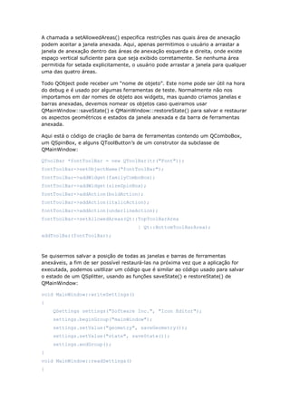 A chamada a setAllowedAreas() especifica restrições nas quais área de anexação
podem aceitar a janela anexada. Aqui, apenas permitimos o usuário a arrastar a
janela de anexação dentro das áreas de anexação esquerda e direita, onde existe
espaço vertical suficiente para que seja exibido corretamente. Se nenhuma área
permitida for setada explicitamente, o usuário pode arrastar a janela para qualquer
uma das quatro áreas.
Todo QObject pode receber um “nome de objeto”. Este nome pode ser útil na hora
do debug e é usado por algumas ferramentas de teste. Normalmente não nos
importamos em dar nomes de objeto aos widgets, mas quando criamos janelas e
barras anexadas, devemos nomear os objetos caso queiramos usar
QMainWindow::saveState() e QMainWindow::restoreState() para salvar e restaurar
os aspectos geométricos e estados da janela anexada e da barra de ferramentas
anexada.
Aqui está o código de criação de barra de ferramentas contendo um QComboBox,
um QSpinBox, e alguns QToolButton’s de um construtor da subclasse de
QMainWindow:
QToolBar *fontToolBar = new QToolBar(tr("Font"));
fontToolBar->setObjectName("fontToolBar");
fontToolBar->addWidget(familyComboBox);
fontToolBar->addWidget(sizeSpinBox);
fontToolBar->addAction(boldAction);
fontToolBar->addAction(italicAction);
fontToolBar->addAction(underlineAction);
fontToolBar->setAllowedAreas(Qt::TopToolBarArea
| Qt::BottomToolBarArea);
addToolBar(fontToolBar);
Se quisermos salvar a posição de todas as janelas e barras de ferramentas
anexáveis, a fim de ser possível restaurá-las na próxima vez que a aplicação for
executada, podemos usitlizar um código que é similar ao código usado para salvar
o estado de um QSplitter, usando as funções saveState() e restoreState() de
QMainWindow:
void MainWindow::writeSettings()
{
QSettings settings("Software Inc.", "Icon Editor");
settings.beginGroup("mainWindow");
settings.setValue("geometry", saveGeometry());
settings.setValue("state", saveState());
settings.endGroup();
}
void MainWindow::readSettings()
{
 