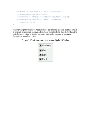 QSettings settings("Software Inc.", "Icon Editor");
settings.beginGroup("mainWindow");
restoreGeometry(settings.value("geometry").toByteArray());
restoreState(settings.value("state").toByteArray());
settings.endGroup();
}
Finalmente, QMainWindow fornece um menu de contexto que lista todas as janelas
e baras de ferramentas anexáveis. Este menu é mostrado na Fiura 6.15. O usuário
pode fechar e restaurar janelas anexáveis e esconder e restaurar barras de
ferramentas através do menu.
Figura 6.15. O menu de contexto de QMainWindow
 