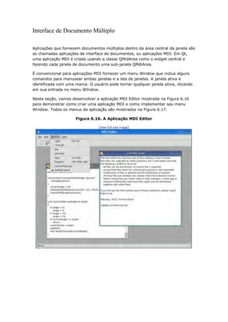 Interface de Documento Múltiplo
Aplicações que fornecem documentos múltiplos dentro da área central da janela são
as chamadas aplicações de interface de documentos, ou aplicações MDI. Em Qt,
uma aplicação MDI é criada usando a classe QMidArea como o widget central e
fazendo cada janela de documento uma sub-janela QMdiArea.
È convencional para aplicações MDI fornecer um menu Window que inclua alguns
comandos para manusear ambas janelas e a ista de janelas. A janela ativa é
identificada com uma marca. O usuário pode tornar qualquer janela ativa, clicando
em sua entrada no menu WIndow.
Nesta seção, vamos desenvolver a aplicação MDI Editor mostrada na Figura 6.16
para demonstrar como criar uma aplicação MDI e como implementar seu menu
Window. Todos os menus da aplicação são mostrados na Figura 6.17.
Figura 6.16. A Aplicação MDI Editor
 