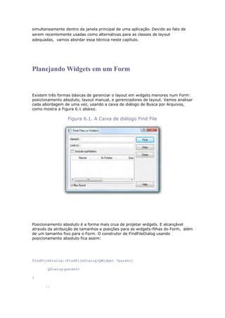 simultaneamente dentro da janela principal de uma aplicação. Devido ao fato de
serem recentemente usadas como alternativas para as classes de layout
adequadas, vamos abordar essa técnica neste capítulo.
Planejando Widgets em um Form
Existem três formas básicas de gerenciar o layout em widgets menores num Form:
posicionamento absoluto, layout manual, e gerenciadores de layout. Vamos analisar
cada abordagem de uma vez, usando a caixa de diálogo de Busca por Arquivos,
como mostra a Figura 6.1 abaixo.
Figura 6.1. A Caixa de diálogo Find File
Posicionamento absoluto é a forma mais crua de projetar widgets. E alcançável
através da atribuição de tamanhos e posições para as widgets-filhas do Form, além
de um tamanho fixo para o Form. O construtor de FindFileDialog usando
posicionamento absoluto fica assim:
FindFileDialog::FindFileDialog(QWidget *parent)
QDialog(parent)
{
..
 