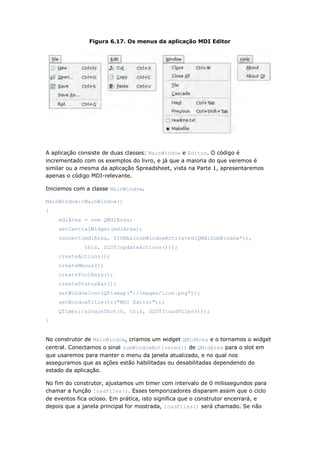 Figura 6.17. Os menus da aplicação MDI Editor
A aplicação consiste de duas classes: MainWindow e Editor. O código é
incrementado com os exemplos do livro, e já que a maioria do que veremos é
similar ou a mesma da aplicação Spreadsheet, vista na Parte 1, apresentaremos
apenas o código MDI-relevante.
Iniciemos com a classe MainWindow.
MainWindow::MainWindow()
{
mdiArea = new QMdiArea;
setCentralWidget(mdiArea);
connect(mdiArea, SIGNAL(subWindowActivated(QMdiSubWindow*)),
this, SLOT(updateActions()));
createActions();
createMenus();
createToolBars();
createStatusBar();
setWindowIcon(QPixmap(":/images/icon.png"));
setWindowTitle(tr("MDI Editor"));
QTimer::singleShot(0, this, SLOT(loadFiles()));
}
No construtor de MainWindow, criamos um widget QMidArea e o tornamos o widget
central. Conectamos o sinal subWindowActivated() de QMidArea para o slot em
que usaremos para manter o menu da janela atualizado, e no qual nos
asseguramos que as ações estão habilitadas ou desabilitadas dependendo do
estado da aplicação.
No fim do construtor, ajustamos um timer com intervalo de 0 milissegundos para
chamar a função loadFiles(). Esses temporizadores disparam assim que o ciclo
de eventos fica ocioso. Em prática, isto significa que o construtor encerrará, e
depois que a janela principal for mostrada, loadFiles() será chamado. Se não
 