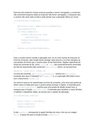 fizermos isto existirem muitos arquivos grandes a serem carregados, o construtor
não encerrará enquanto todos os arquivos não forem carregados, e enquanto isto,
o usuário não verá nada na tela e pode pensar que a aplicação falhou ao iniciar.
void MainWindow::loadFiles()
{
QStringList args = QApplication::arguments();
args.removeFirst();
if (!args.isEmpty()) {
foreach (QString arg, args)
openFile(arg);
mdiArea->cascadeSubWindows(); } else {
newFile();
}
mdiArea->activateNextSubWindow();
}
Caso o usuário tenha iniciado a aplicação com um ou mais nomes de arquivos na
linha de comando, esta função tenta carregar cada arquivo e no final cascateia as
sub-janelas de forma que o usuário pode vê-las facilmente. Opções específicas de
linhas de comando do Qt, como –style e –font, são automaticamente removidas
da lista de argumentos pelo construtor QAplication. Assim, se escrevermos
mdieditor -style motif readme.txt
na linha de comando, QAplication::arguments() retorna um QStringList
contendo dois itens (“mdieditor” e “readme.txt”), e a aplicação MDI Editor inicia
com o documento readme.txt.
Se nenhum arquivo for especificado na linha de comando, uma nova sub-janela de
editor vazia é criada para que o usuário possa começar a digitar. A chamada para
activateNextSubWindow() significa que uma janela de edição recebe foco, e
assegura que a função updateActions() é chamada para atualizar o menu Window
e habilitar e desabilitar ações, de acordo com o estado da aplicação.
void MainWindow::newFile()
{
Editor *editor = new Editor;
editor->newFile();
addEditor(editor);
}
O slot newFile() corresponde à opção File|New do menu. Ela cria um widget
Editor e passa ele para a função privada addEditor().
 