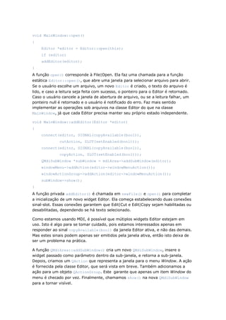 void MainWindow::open()
{
Editor *editor = Editor::open(this);
if (editor)
addEditor(editor);
}
A função open() corresponde à File|Open. Ela faz uma chamada para a função
estática Editor::open(), que abre uma janela para selecionar arquivo para abrir.
Se o usuário escolhe um arquivo, um novo Editor é criado, o texto do arquivo é
lido, e caso a leitura seja feita com sucesso, o ponteiro para o Editor é retornado.
Caso o usuário cancele a janela de abertura de arquivo, ou se a leitura falhar, um
ponteiro null é retornado e o usuário é notificado do erro. Faz mais sentido
implementar as operações sob arquivos na classe Editor do que na classe
MainWindow, já que cada Editor precisa manter seu próprio estado independente.
void MainWindow::addEditor(Editor *editor)
{
connect(editor, SIGNAL(copyAvailable(bool)),
cutAction, SLOT(setEnabled(bool)));
connect(editor, SIGNAL(copyAvailable(bool)),
copyAction, SLOT(setEnabled(bool)));
QMdiSubWindow *subWindow = mdiArea->addSubWindow(editor);
windowMenu->addAction(editor->windowMenuAction());
windowActionGroup->addAction(editor->windowMenuAction());
subWindow->show();
}
A função privada addEditor() é chamada em newFile() e open() para completar
a inicialização de um novo widget Editor. Ela começa estabelecendo duas conexões
sinal-slot. Essas conexões garantem que Edit|Cut e Edit|Copy sejam habilitadas ou
desabilitadas, dependendo se há texto selecionado.
Como estamos usando MDI, é possível que mútiplos widgets Editor estejam em
uso. Isto é algo para se tomar cuidado, pois estamos interessados apenas em
responder ao sinal copyAvailable(bool) da janela Editor ativa, e não das demais.
Mas estes sinais podem apenas ser emitidos pela janela ativa, então isto deixa de
ser um problema na prática.
A função QMdiArea::addSubWindow() cria um novo QMdiSubWindow, insere o
widget passado como parâmetro dentro da sub-janela, e retorna a sub-janela.
Depois, criamos um QAction que representa a janela para o menu Window. A ação
é fornecida pela classe Editor, que será vista em breve. Também adicionamos a
ação para um objeto QActionGroup. Este garante que apenas um item Window do
menu é checado por vez. Finalmente, chamamos show() na nova QMdiSubWindow
para a tornar visível.
 