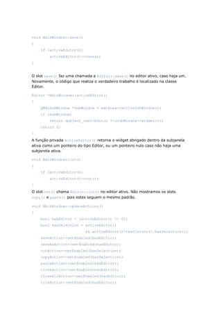 void MainWindow::save()
{
if (activeEditor())
activeEditor()->save();
}
O slot save() faz uma chamada a Editor::save() no editor ativo, caso haja um.
Novamente, o código que realiza o verdadeiro trabalho é localizado na classe
Editor.
Editor *MainWindow::activeEditor()
{
QMdiSubWindow *subWindow = mdiArea->activeSubWindow();
if (subWindow)
return qobject_cast<Editor *>(subWindow->widget());
return 0;
}
A função privada activeEditor() retorna o widget abrigado dentro da subjanela
ativa como um ponteiro do tipo Editor, ou um ponteiro nulo caso não haja uma
subjanela ativa.
void MainWindow::cut()
{
if (activeEditor())
activeEditor()->cut();
}
O slot cut() chama Editor::cut() no editor ativo. Não mostramos os slots
copy() e paste() pois estes seguem o mesmo padrão.
void MainWindow::updateActions()
{
bool hasEditor = (activeEditor() != 0);
bool hasSelection = activeEditor()
&& activeEditor()>textCursor().hasSelection();
saveAction->setEnabled(hasEditor);
saveAsAction->setEnabled(hasEditor);
cutAction->setEnabled(hasSelection);
copyAction->setEnabled(hasSelection);
pasteAction->setEnabled(hasEditor);
closeAction->setEnabled(hasEditor);
closeAllAction->setEnabled(hasEditor);
tileAction->setEnabled(hasEditor);
 