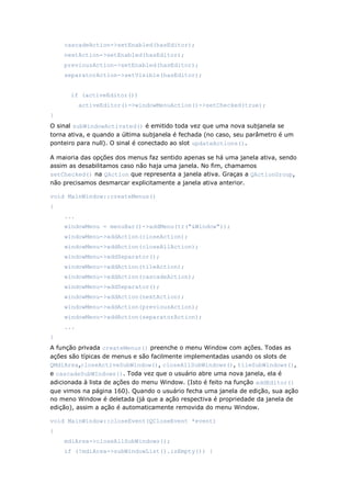 cascadeAction->setEnabled(hasEditor);
nextAction->setEnabled(hasEditor);
previousAction->setEnabled(hasEditor);
separatorAction->setVisible(hasEditor);
if (activeEditor())
activeEditor()->windowMenuAction()->setChecked(true);
}
O sinal subWindowActivated() é emitido toda vez que uma nova subjanela se
torna ativa, e quando a última subjanela é fechada (no caso, seu parâmetro é um
ponteiro para null). O sinal é conectado ao slot updateActions().
A maioria das opções dos menus faz sentido apenas se há uma janela ativa, sendo
assim as desabilitamos caso não haja uma janela. No fim, chamamos
setChecked() na QAction que representa a janela ativa. Graças a QActionGroup,
não precisamos desmarcar explicitamente a janela ativa anterior.
void MainWindow::createMenus()
{
...
windowMenu = menuBar()->addMenu(tr("&Window"));
windowMenu->addAction(closeAction);
windowMenu->addAction(closeAllAction);
windowMenu->addSeparator();
windowMenu->addAction(tileAction);
windowMenu->addAction(cascadeAction);
windowMenu->addSeparator();
windowMenu->addAction(nextAction);
windowMenu->addAction(previousAction);
windowMenu->addAction(separatorAction);
...
}
A função privada createMenus() preenche o menu Window com ações. Todas as
ações são típicas de menus e são facilmente implementadas usando os slots de
QMdiArea,closeActiveSubWindow(), closeAllSubWindows(), tileSubWindows(),
e cascadeSubWIndows(). Toda vez que o usuário abre uma nova janela, ela é
adicionada à lista de ações do menu Window. (Isto é feito na função addEditor()
que vimos na página 160). Quando o usuário fecha uma janela de edição, sua ação
no meno Window é deletada (já que a ação respectiva é propriedade da janela de
edição), assim a ação é automaticamente removida do menu Window.
void MainWindow::closeEvent(QCloseEvent *event)
{
mdiArea->closeAllSubWindows();
if (!mdiArea->subWindowList().isEmpty()) {
 