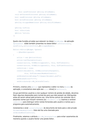 bool saveFile(const QString &fileName);
void setCurrentFile(const QString &fileName);
bool readFile(const QString &fileName);
bool writeFile(const QString &fileName);
QString strippedName(const QString &fullFileName);
QString curFile;
bool isUntitled;
QAction *action;
};
Quatro das funções privadas que estavam na classe MainWindow da aplicação
Spreadsheet estão também presentes na classe Editor: okToContinue(),
saveFile(), setCurrentFile(), e strippedName().
Editor::Editor(QWidget *parent)
: QTextEdit(parent)
{
action = new QAction(this);
action->setCheckable(true);
connect(action, SIGNAL(triggered()), this, SLOT(show()));
connect(action, SIGNAL(triggered()), this, SLOT(setFocus()));
isUntitled = true;
connect(document(), SIGNAL(contentsChanged()),
this, SLOT(documentWasModified()));
setWindowIcon(QPixmap(":/images/document.png"));
setWindowTitle("[*]");
setAttribute(Qt::WA_DeleteOnClose);
}
Primeiro, criamos uma QAction que representa o editor no menu Window da
aplicação, e conectamos essa ação aos slots show() e setFocus().
Já que permitimos usuários a criar qualquer número de janelas de edição, devemos
fazer algumas disposições para nomeá-las para que elas possam ser distinguidas
antes de serem salvas pela primeira vez. Uma forma comum de controlar isto é
alocando nomes que incluam números (ex: document1.txt). Usamos a variável
isUntitled para distinguir entre nomes fornecidos pelo usuário e nomes que o
programa gera automaticamente.
Conectamos o sinal contentsChanged do documento de texto para o slot privado
documentWasModified(). Este slot faz uma chamada para
setWindowModified(true).
Finalmente, setamos o atributo Qt::WA_DeleteOnClose para evitar vazamentos de
memória quando o usuário fechar uma janela Editor.
 