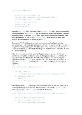 void Editor::newFile()
{
static int documentNumber = 1;
curFile = tr("document%1.txt").arg(documentNumber);
setWindowTitle(curFile + "[*]");
action->setText(curFile);
isUntitled = true;
++documentNumber;
}
A função newFile() gera um nome como document1.txt para o novo documento.
O código pertence a newFile(), e não ao construtor, pois não queremos consumir
números quando chamamos open() para abrir um documento existente em uma
nova janela Editor criada. Já que documentNumber é declarado estático, ele é
dividido através de todas as instancias de Editor.
O marcador “[*]” no título da janela é um marcador de local para quando
quisermos que o asterisco apareça quando o arquivo possuir mudanças não-salvas
em plataformas que não sejam Mac OS X. Para Mac, documentos não salvos
possuem um ponto no botão de fechar da janela. Cobrimos este marcador de local
no Capítulo 3 (p.61).
Além de criar novos arquivos, usuários freqüentemente querem abrir arquivos
existentes, carregados ou de uma caixa de diálogo de arquivo, ou uma lista de
arquivos recentemente abertos. Duas funções estáticas São fornecidas para
suportar esses usos: open() para escolher um nome de arquivo do sistema de
arquivos, e openFile() para criar um Editor e ler o conteúdo de um arquivo
específico.
Editor *Editor::open(QWidget *parent)
{
QString fileName =
QFileDialog::getOpenFileName(parent, tr("Open"), ".");
if (fileName.isEmpty())
return 0;
return openFile(fileName, parent);
}
A função estática open() faz surgir uma caixa de diálogo de arquivo, pela qual o
usuário pode escolher um arquivo. Se um arquivo é escolhido, openFile() é
chamado para criar um Editor e lê o conteúdo do arquivo.
Editor *Editor::openFile(const QString &fileName, QWidget *parent)
{
Editor *editor = new Editor(parent);
if (editor->readFile(fileName)) {
editor->setCurrentFile(fileName);
 