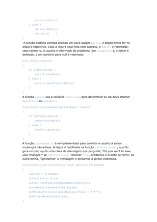 return editor;
} else {
delete editor;
return 0; }
}
A função estática começa criando um novo widget Editor, e depois tenta ler no
arquivo específico. Caso a leitura seja feita com sucesso, o Editor é retornado;
caso contrário, o usuário é informado do problema (em readFile()), o editor é
deletado, e um ponteiro para null é retornado.
bool Editor::save()
{
if (isUntitled) {
return saveAs();
} else {
return saveFile(curFile);
}
}
A função save() usa a variável isUntitled para determinar se ela deve chamar
saveFile() ou saveAs().
void Editor::closeEvent(QCloseEvent *event)
{
if (okToContinue()) {
event->accept();
} else {
event->ignore();
}
}
A função closeEvent() é reimplementada para permitir o usuário a salvar
mudanças não-salvas. A lógica é codificada na função okToContinue(), que faz
gera um pop up de uma caixa de mensagem que pergunta, “Do you want to save
your changes?” se okToContinue() retornar true, aceitamos o evento de fecho; de
outra forma, “ignoramos” a mensagem e deixamos a janela inalterada.
void Editor::setCurrentFile(const QString &fileName)
{
curFile = fileName;
isUntitled = false;
action->setText(strippedName(curFile));
document()->setModified(false);
setWindowTitle(strippedName(curFile) + "[*]");
setWindowModified(false);
}
 