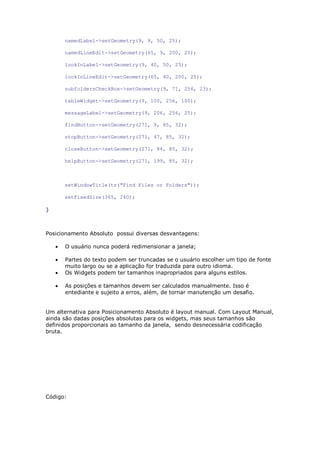 namedLabel->setGeometry(9, 9, 50, 25);
namedLineEdit->setGeometry(65, 9, 200, 25);
lookInLabel->setGeometry(9, 40, 50, 25);
lookInLineEdit->setGeometry(65, 40, 200, 25);
subfoldersCheckBox->setGeometry(9, 71, 256, 23);
tableWidget->setGeometry(9, 100, 256, 100);
messageLabel->setGeometry(9, 206, 256, 25);
findButton->setGeometry(271, 9, 85, 32);
stopButton->setGeometry(271, 47, 85, 32);
closeButton->setGeometry(271, 84, 85, 32);
helpButton->setGeometry(271, 199, 85, 32);
setWindowTitle(tr("Find Files or Folders"));
setFixedSize(365, 240);
}
Posicionamento Absoluto possui diversas desvantagens:
 O usuário nunca poderá redimensionar a janela;
 Partes do texto podem ser truncadas se o usuário escolher um tipo de fonte
muito largo ou se a aplicação for traduzida para outro idioma.
 Os Widgets podem ter tamanhos inapropriados para alguns estilos.
 As posições e tamanhos devem ser calculados manualmente. Isso é
entediante e sujeito a erros, além, de tornar manutenção um desafio.
Um alternativa para Posicionamento Absoluto é layout manual. Com Layout Manual,
ainda são dadas posições absolutas para os widgets, mas seus tamanhos são
definidos proporcionais ao tamanho da janela, sendo desnecessária codificação
bruta.
Código:
 