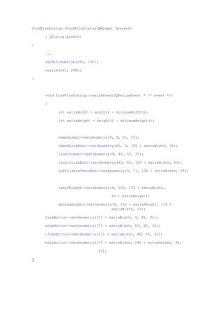 FindFileDialog::FindFileDialog(QWidget *parent)
: QDialog(parent)
{
...
setMinimumSize(265, 190);
resize(365, 240);
}
void FindFileDialog::resizeEvent(QResizeEvent * /* event */)
{
int extraWidth = width() - minimumWidth();
int extraHeight = height() - minimumHeight();
namedLabel->setGeometry(9, 9, 50, 25);
namedLineEdit->setGeometry(65, 9, 100 + extraWidth, 25);
lookInLabel->setGeometry(9, 40, 50, 25);
lookInLineEdit->setGeometry(65, 40, 100 + extraWidth, 25);
subfoldersCheckBox->setGeometry(9, 71, 156 + extraWidth, 23);
tableWidget->setGeometry(9, 100, 156 + extraWidth,
50 + extraHeight);
messageLabel->setGeometry(9, 156 + extraHeight, 156 +
extraWidth, 25);
findButton->setGeometry(171 + extraWidth, 9, 85, 32);
stopButton->setGeometry(171 + extraWidth, 47, 85, 32);
closeButton->setGeometry(171 + extraWidth, 84, 85, 32);
helpButton->setGeometry(171 + extraWidth, 149 + extraHeight, 85,
32);
}
 