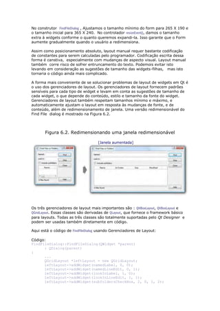 No construtor FindFileDialog , Ajustamos o tamanho mínimo do form para 265 X 190 e
o tamanho inicial para 365 X 240. No controlador resizeEvent(), damos o tamanho
extra à widgets conforme o quanto queremos expandi-la. Isso garante que o Form
aumente gradualmente quando o usuário a redimensiona.
Assim como posicionamento absoluto, layout manual requer bastante codificação
de constantes para serem calculadas pelo programador. Codificação escrita dessa
forma é canstiva, especialmente com mudanças de aspecto visual. Layout manual
também corre risco de sofrer entruncamento do texto. Podemois evitar isto
levando em consideração as sugestões de tamanho das widgets-filhas, mas isto
tornaria o código ainda mais complicado.
A forma mais conveniente de se solucionar problemas de layout de widgets em Qt é
o uso dos gerenciadores de layout. Os gerenciadores de layout fornecem padrões
sensíveis para cada tipo de widget e levam em conta as sugestões de tamanho de
cada widget, o que depende do conteúdo, estilo e tamanho da fonte do widget.
Gerenciadores de layout também respeitam tamanhos mínimo e máximo, e
automaticamente ajustam o layout em resposta às mudanças de fonte, e de
conteúdo, além de redimensionamento de janela. Uma versão redimensionável do
Find File dialog é mostrado na Figura 6.2.
Figura 6.2. Redimensionando uma janela redimensionável
[Janela aumentada]
Os três gerenciadores de layout mais importantes são : QHBoxLayout, QVBoxLayout e
QGridLayout. Essas classes são derivadas de QLayout, que fornece o framework básico
para layouts. Todas as três classes são totalmente suportadas pelo Qt Designer e
podem ser usadas também diretamente em código.
Aqui está o código de FindFIleDialog usando Gerenciadores de Layout:
Código:
FindFileDialog::FindFileDialog(QWidget *parent)
: QDialog(parent)
{
...
QGridLayout *leftLayout = new QGridLayout;
leftLayout->addWidget(namedLabel, 0, 0);
leftLayout->addWidget(namedLineEdit, 0, 1);
leftLayout->addWidget(lookInLabel, 1, 0);
leftLayout->addWidget(lookInLineEdit, 1, 1);
leftLayout->addWidget(subfoldersCheckBox, 2, 0, 1, 2);
 
