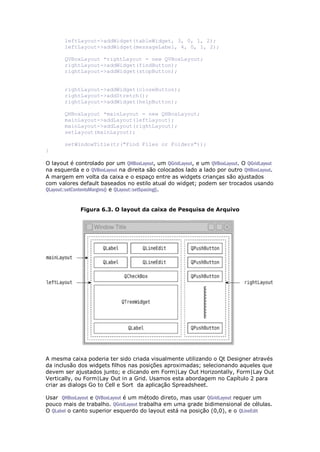 leftLayout->addWidget(tableWidget, 3, 0, 1, 2);
leftLayout->addWidget(messageLabel, 4, 0, 1, 2);
QVBoxLayout *rightLayout = new QVBoxLayout;
rightLayout->addWidget(findButton);
rightLayout->addWidget(stopButton);
rightLayout->addWidget(closeButton);
rightLayout->addStretch();
rightLayout->addWidget(helpButton);
QHBoxLayout *mainLayout = new QHBoxLayout;
mainLayout->addLayout(leftLayout);
mainLayout->addLayout(rightLayout);
setLayout(mainLayout);
setWindowTitle(tr("Find Files or Folders"));
}
O layout é controlado por um QHBoxLayout, um QGridLayout, e um QVBoxLayout. O QGridLayout
na esquerda e o QVBoxLayout na direita são colocados lado a lado por outro QHBoxLayout.
A margem em volta da caixa e o espaço entre as widgets crianças são ajustados
com valores default baseados no estilo atual do widget; podem ser trocados usando
QLayout::setContentsMargins() e QLayout::setSpacing().
Figura 6.3. O layout da caixa de Pesquisa de Arquivo
A mesma caixa poderia ter sido criada visualmente utilizando o Qt Designer através
da inclusão dos widgets filhos nas posições aproximadas; selecionando aqueles que
devem ser ajustados junto; e clicando em Form|Lay Out Horizontally, Form|Lay Out
Vertically, ou Form|Lay Out in a Grid. Usamos esta abordagem no Capítulo 2 para
criar as dialogs Go to Cell e Sort da aplicação Spreadsheet.
Usar QHBoxLayout e QVBoxLayout é um método direto, mas usar QGridLayout requer um
pouco mais de trabalho. QGridLayout trabalha em uma grade bidimensional de células.
O QLabel o canto superior esquerdo do layout está na posição (0,0), e o QLineEdit
 