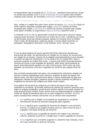 correspondente está na posição (0,1). O QCheckBox abrangem duas colunas; ocupa
as células das posições (2,0) e (2,1). O QTreeWidget e o QLabel abaixo dele também
expande duas colunas. As chamadas a QGridLayout::addWidget() têm a seguinte sintaxe:
layout->addWidget(widget, row, column, rowSpan, columnSpan);
Aqui, widget é o widget-filho para inserir dentro do layout, (row, column) é a célula no
canto superior esquerdo ocupado pelo widget, rowSpan é o número de linhas
ocupadas pelo widget, e columnSpan é o número de colunas ocupadas pelo widget,
Caso sejam omitidos, os argumentos rowSpan e columnSpan assumem valor 1.
A chamada addStretch() diz ao gerenciador vertical do layout para consumir espaço
naquele ponto do layout. Ao adicionar um trecho de um item, mandamos um aviso
ao gerenciador para que coloque qualquer espaço em excesso entre os botões
Close e Help. No Qt Designer, podemos atingir o mesmo efeito inserindo um
espaçador. Espaçadores aparecem no Qt Designer como “springs” azuis.
O uso de gerenciadores de layout garante benefícios adicionais àqueles que
discutimos até então. Se adicionarmos um widget em um layout ou removermos
um widget de um layout, o layout irá se adaptar automaticamente à nova situação.
O mesmo se aplica se chamarmos hide() ou show() em um widget filho. Caso o
tamanho sugerido do widget filho mude, o layout será refeito automaticamente,
levando em conta a nova sugestão de tamanho. Além disso, gerenciadores de
layout automaticamente ajustam um valor mínimo para o form como um todo,
baseado nos tamanhos mínimos e sugestões de tamanho dos widgets filhos do
form.
Nos exemplos apresentados até agora, nós simplesmente colocamos widgets em
layouts e usamos separadores para consumir qualquer excesso de espaço. Em
alguns casos, isto não é suficiente para deixar o layout exatamente do jeito que
desejamos. Nessas situações, podemos ajustar o layout mudando as políticas e
sugestões de tamanho dos widgets que estão sendo usados.
Uma política de tamanho do widget diz ao sistema de layout como deve ser
estendido ou encolhido. Qt fornece políticas de padrões de tamanho sensíveis para
todos os widgets projetados, porém já que nenhum padrão único pode constar em
cada possível layout, ainda é muito comum entre os desenvolvedores a prática de
mudar as regras de tamanhos para um ou outro widget em um form. QSizePolicy
possui componentes vertical e horizontal. Eis os valores mais importantes:
 Fixed significa que o widget nunca poderá ser expandido ou encolhido.
Permanecerá sempre do tamanho designado pela sugestão.
 Minimum significa que a sugestão de tamanho do widget é o seu tamanho
mínimo. O widget nunca poderá encolher para um valor menor do que a
sugestão, mas pode aumentar de tamanho.
 Maximum significa que a sugestão de tamanho do widget é seu tamanho
máximo, podendo-se diminuir o widget para a menor sugestão de tamanho.
 Preferred significa que o tamanho sugerido é o tamanho mais indicado, mas é
livre para aumentar ou diminuir tamanho.
 