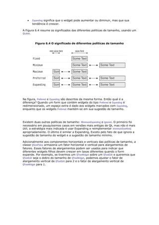  Expanding significa que o widget pode aumentar ou diminuir, mas que sua
tendência é crescer.
A Figura 6.4 resume os significados das diferentes políticas de tamanho, usando um
QLabel.
Figura 6.4 O significado de diferentes políticas de tamanho
Na figura, Preferred e Expanding são descritos da mesma forma. Então qual é a
diferença? Quando um form que contém widgets do tipo Preferred e Expanding é
redimensionado, um espaço extra é dado aos widgets marcados com Expanding,
enquanto que os widgets Preferred mantém-se em sua sugestão de tamanho.
Existem duas outras políticas de tamanho: MinimumExpanding e Ignored. O primeiro foi
necessário em pouquíssimos casos em versões mais antigas de Qt, mas não é mais
útil; a estratégia mais indicada é usar Expanding e reimplementar minimumSizeHint()
apropriadamente. O último é similar a Expanding, Exceto pelo fato de que ignora a
sugestão de tamanho do widget e a sugestão de tamanho mínimo.
Adicionalmente aos componentes horizontais e verticais das políticas de tamanho, a
classe QSizePolicy armazena um fator horizontal e vertical para alargamentos de
fatores. Esses fatores de alargamentos podem ser usados para indicar que
diferentes widgets filhos devem crescer em taxas diferentes quando o form
expande. Por exemplo, se tivermos um QTreeWidget sobre um QTextEdit e queremos que
QTextEdit seja o dobro do tamanho de QTreeWidget, podemos ajustar o fator de
alargamento vertical de QTextEdit para 2 e o fator de alargamento vertical de
QTreeWidget para 1.
 