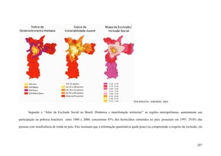 207
POCHMANN; AMORIM, 2004.
Segundo o “Atlas da Exclusão Social no Brasil. Dinâmica e manifestação territorial.” as regiões metropolitanas, aumentaram sua
participação na pobreza brasileira entre 1980 e 2000; concentram 45% dos homicídios cometidos no pais; possuíam em 1997, 29,8% das
pessoas com insuficiência de renda no pais. Eles insinuam que a informação quantitativa ajuda pouco na compreensão a respeito da exclusão, ela
 
