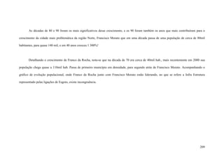 209
As décadas de 80 e 90 foram os mais significativos desse crescimento, e os 90 foram também os anos que mais contribuíram para o
crescimento da cidade mais problemática da região Norte, Francisco Morato que em uma década passa de uma população de cerca de 80mil
habitantes, para quase 140 mil, e em 40 anos cresceu 1 300%!
Detalhando o crescimento de Franco da Rocha, nota-se que na década de 70 era cerca de 40mil hab., mais recentemente em 2000 sua
população chega quase a 110mil hab. Passa de primeiro município em densidade, para segundo atrás de Francisco Morato. Acompanhando o
gráfico de evolução populacional, onde Franco da Rocha junto com Francisco Morato estão liderando, no que se refere a Infra Estrutura
representado pelas ligações de Esgoto, existe incongruência.
 