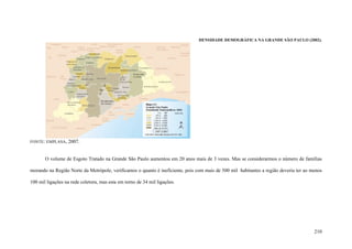210
DENSIDADE DEMOGRÁFICA NA GRANDE SÃO PAULO (2002).
FONTE: EMPLASA, 2007.
O volume de Esgoto Tratado na Grande São Paulo aumentou em 20 anos mais de 3 vezes. Mas se considerarmos o número de famílias
morando na Região Norte da Metrópole, verificamos o quanto é ineficiente, pois com mais de 500 mil habitantes a região deveria ter ao menos
100 mil ligações na rede coletora, mas esta em torno de 34 mil ligações.
 
