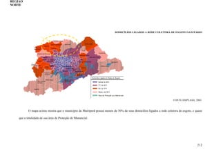 212
DOMICÍLIOS LIGADOS A REDE COLETORA DE ESGOTO SANITÁRIO
FONTE:EMPLASA, 2003.
O mapa acima mostra que o município de Mairiporã possui menos de 50% de seus domicílios ligados a rede coletora de esgoto, e quase
que a totalidade de sua área de Proteção de Manancial.
REGIÃO
NORTE
 