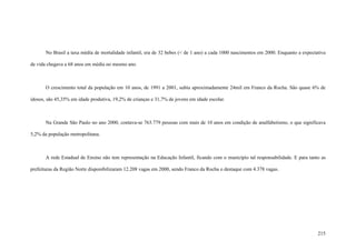 215
No Brasil a taxa média de mortalidade infantil, era de 32 bebes (< de 1 ano) a cada 1000 nascimentos em 2000. Enquanto a expectativa
de vida chegava a 68 anos em média no mesmo ano.
O crescimento total da população em 10 anos, de 1991 a 2001, subiu aproximadamente 24mil em Franco da Rocha. São quase 6% de
idosos, são 45,35% em idade produtiva, 19,2% de crianças e 31,7% de jovens em idade escolar.
Na Grande São Paulo no ano 2000, contava-se 763.779 pessoas com mais de 10 anos em condição de analfabetismo, o que significava
5,2% da população metropolitana.
A rede Estadual de Ensino não tem representação na Educação Infantil, ficando com o município tal responsabilidade. E para tanto as
prefeituras da Região Norte disponibilizaram 12.208 vagas em 2000, sendo Franco da Rocha o destaque com 4.378 vagas.
 