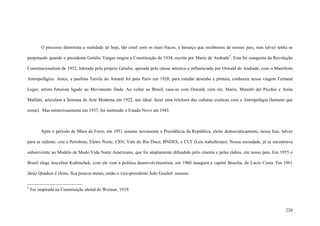 220
O processo determina a realidade de hoje, tão cruel com os mais fracos, é herança que recebemos de nossos pais, mas talvez tenha se
perpetuado quando o presidente Getúlio Vargas rasgou a Constituição de 1934, escrita por Mario de Andrade5
. Esta foi conquista da Revolução
Constitucionalista de 1932, liderada pelo próprio Getulio, apoiada pela classe artística e influenciada por Oswald de Andrade, com o Manifesto
Antropofágico. Antes, a paulista Tarsila do Amaral foi para Paris em 1920, para estudar desenho e pintura, conheceu nessa viagem Fernand
Leger, artista futurista ligado ao Movimento Dada. Ao voltar ao Brasil, casa-se com Oswald, com ele, Mario, Menotti del Picchio e Anita
Malfatti, articulam a Semana de Arte Moderna em 1922, seu ideal: fazer uma releitura das culturas exóticas com a Antropofagia (homem que
come). Mas misteriosamente em 1937, foi instituído o Estado Novo até 1945.
Após o período de Mãos de Ferro, em 1951 assume novamente a Presidência da República, eleito democraticamente, nessa fase, talvez
para se redimir, cria a Petrobrás; Eletro Norte; CSN; Vale do Rio Doce; BNDES; e CLT (Leis trabalhistas). Nossa sociedade, já se encontrava
subserviente ao Modelo de Modo Vida Norte Americano, que foi amplamente difundido pelo cinema e pelas rádios, em nosso país. Em 1955 o
Brasil elege Juscelino Kubitschek, com ele vem a política desenvolvimentista, em 1960 inaugura a capital Brasília, de Lucio Costa. Em 1961
Jânio Quadros é eleito, fica poucos meses, então o vice-presidente João Goulart assume.
5
Foi inspirada na Constituição alemã de Weimar, 1919.
 