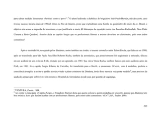 223
para adotar medidas desumanas e bestiais contra o povo"”.7
O plano hediondo e diabólico do brigadeiro João Paulo Burnier, não deu certo, caso
tivesse sucesso haveria mais de 100mil óbitos no Rio de Janeiro, posto que explodiriam uma bomba no gasômetro do inicio da av. Brasil, o
objetivo era acusar a esquerda de terrorismo, o que justificaria a morte 40 lideranças da oposição (entre elas Juscelino Kubitschek, Dom Elder
Câmara e Jânio Quadros). Burnier dizia ao capitão Sergio que os profissionais liberais e artistas deveriam ser eliminados, pois eram todos
comunistas!
Após o ocorrido foi perseguido pelos ditadores, assim também seu irmão, o tenente coronel aviador Edson Rocha, que faleceu em 1980,
após ser transferido para São Paulo. Seu filho Roberto Rocha, também da aeronáutica, que posteriormente foi seqüestrado e torturado, faleceu
em um acidente de um avião da FAB, pilotado por um aprendiz, em 1983. Sua viúva Vânia Rocha, também faleceu em outro acidente aéreo da
FAB, em 1991. Já o capitão Sergio Ribeiro de Carvalho, foi transferido para o Recife, e exonerado. O herói, com 4 medalhas, preferiu a
consciência tranqüila a aceitar o perdão por ter evitado o plano criminoso da Ditadura, invés disso merecia sua quinta medalha8
, mas precisou da
ajuda dos amigos pra sobreviver, nem mesmo o Hospital da Aeronáutica poode usar, por questão de segurança.
7
VENTURA, Zuenir, 1988.
8
Ao contar o plano para o Capitão Sergio, o brigadeiro Burnier dizia que queria colocar a quinta medalha em seu peito, parece que ditadores tem
boa retórica, dizia que deviam acabar com os profissionais liberais, pois eram todos comunistas. VENTURA, Zuenir, 1988.
 