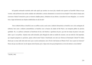 224
Até quando continuarão mentindo sobre tudo aquilo que acontece em nosso país, matarão mais quantos na Guerrilha Urbana em que
vivemos, onde professores das escolas estaduais são submetidos a estresse diariamente no exercício da sua função? Como educar crianças para
exercerem a Razão Comunicativa, para se tornarem cidadãos plenos, cobradores de seus diretos e exercedores de suas obrigações, se o revolver
tirou o lugar da harmonia nas relações estabelecidas em sala de aula?
Talvez indústria bélica se beneficie com os conflitos sociais, assim como a indústria farmacêutica se beneficie com o alto contingente de
enfermos, bem como a indústria automobilística se beneficie com os buracos da cidade de São Paulo e um transporte público de péssima
qualidade. Ah, e os políticos certamente se beneficiam do dia a dia frenético e ignorância do povo, que não tem tempo de pensar ( nem para
saber o que é ) em política. Quantos mais serão torturados, pela obrigação de caber no modelo de consumo, com um modo de vida importado,
que ninguém perguntou se queríamos, apenas sobreviventes? Quem é beneficiado com todo esse Sistema de Dominação Cultural? Os dados
dizem que as coisas estão indo muito mal e que se assim continuarem, será o fim da vida humana no Planeta Terra9
, mas a quem isso interessa?
Parece até que essa idéia não vem de alguma mente humana, pois o lógico não seria que protegêssemos ao invés de destruir o nosso habitat?
9
ECO92, 1992.
 