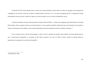 203
Na década de 90 do século passado todos os setores da economia brasileira tiveram perda no número de empregos, pela introdução de
computadores nas tarefas de rotina dos escritórios, estabelecimentos comerciais e etc., isso gerou desemprego parcial. A população da região
metropolitana cresceu mais que o número de vagas com carteira assinada e isso teve muitas conseqüências sociais.
A abertura econômica feita pelo então presidente Fernando Collor de Mello e o confisco das poupanças pela então Ministra da Fazenda
Zélia Cardoso, foram um golpe cruel para a economia brasileira, “com sua política neoliberal voltada tanto para a privatização do setor produtivo
estatal e terceirização do setor público, como a internacionalização de parcela importante de setores econômicos nacionais.”3
Com a recessão cresceu o número de desemprego, e cada vez mais os excluídos nos grandes centros urbanos. Na mesma década notou-se
que o decrescimento demográfico no município de São Paulo, aumentou. Nos anos de 1980 os bairros centrais da capital paulista já
apresentavam taxa negativa de crescimento demográfico.
3
POCHMANN, 2004.
 